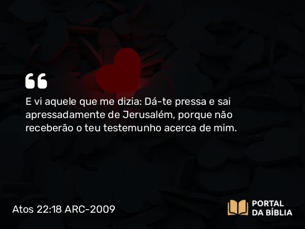 Atos 22:18 ARC-2009 - E vi aquele que me dizia: Dá-te pressa e sai apressadamente de Jerusalém, porque não receberão o teu testemunho acerca de mim.