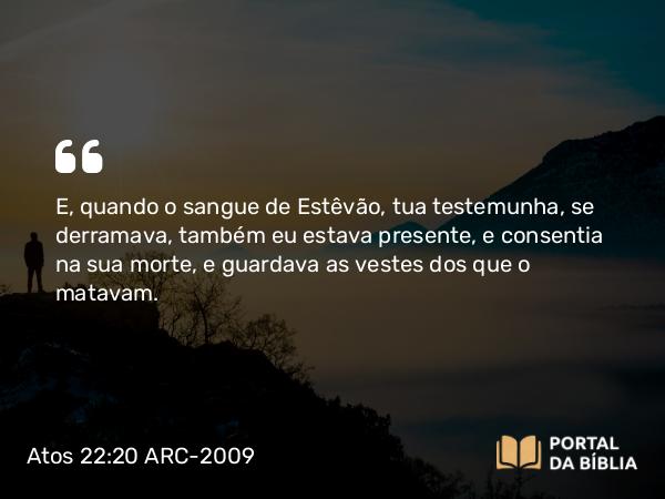 Atos 22:20 ARC-2009 - E, quando o sangue de Estêvão, tua testemunha, se derramava, também eu estava presente, e consentia na sua morte, e guardava as vestes dos que o matavam.