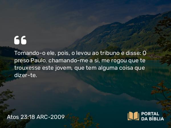 Atos 23:18 ARC-2009 - Tomando-o ele, pois, o levou ao tribuno e disse: O preso Paulo, chamando-me a si, me rogou que te trouxesse este jovem, que tem alguma coisa que dizer-te.