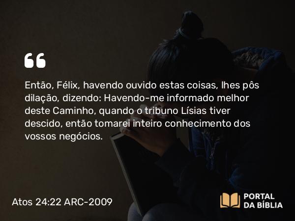 Atos 24:22 ARC-2009 - Então, Félix, havendo ouvido estas coisas, lhes pôs dilação, dizendo: Havendo-me informado melhor deste Caminho, quando o tribuno Lísias tiver descido, então tomarei inteiro conhecimento dos vossos negócios.