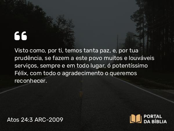 Atos 24:3 ARC-2009 - Visto como, por ti, temos tanta paz, e, por tua prudência, se fazem a este povo muitos e louváveis serviços, sempre e em todo lugar, ó potentíssimo Félix, com todo o agradecimento o queremos reconhecer.