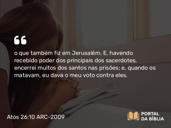 Atos 26:10 ARC-2009 - o que também fiz em Jerusalém. E, havendo recebido poder dos principais dos sacerdotes, encerrei muitos dos santos nas prisões; e, quando os matavam, eu dava o meu voto contra eles.