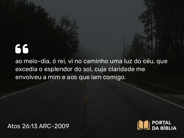 Atos 26:13 ARC-2009 - ao meio-dia, ó rei, vi no caminho uma luz do céu, que excedia o esplendor do sol, cuja claridade me envolveu a mim e aos que iam comigo.