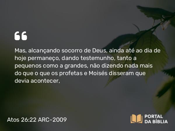 Atos 26:22 ARC-2009 - Mas, alcançando socorro de Deus, ainda até ao dia de hoje permaneço, dando testemunho, tanto a pequenos como a grandes, não dizendo nada mais do que o que os profetas e Moisés disseram que devia acontecer,