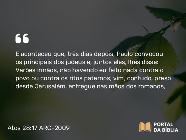 Atos 28:17 ARC-2009 - E aconteceu que, três dias depois, Paulo convocou os principais dos judeus e, juntos eles, lhes disse: Varões irmãos, não havendo eu feito nada contra o povo ou contra os ritos paternos, vim, contudo, preso desde Jerusalém, entregue nas mãos dos romanos,