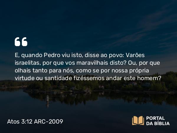 Atos 3:12 ARC-2009 - E, quando Pedro viu isto, disse ao povo: Varões israelitas, por que vos maravilhais disto? Ou, por que olhais tanto para nós, como se por nossa própria virtude ou santidade fizéssemos andar este homem?