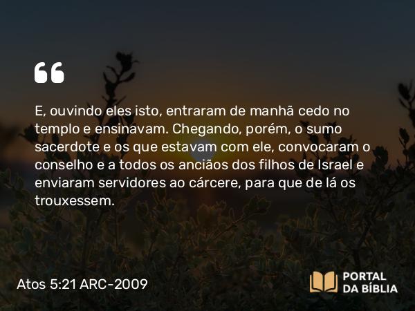 Atos 5:21 ARC-2009 - E, ouvindo eles isto, entraram de manhã cedo no templo e ensinavam. Chegando, porém, o sumo sacerdote e os que estavam com ele, convocaram o conselho e a todos os anciãos dos filhos de Israel e enviaram servidores ao cárcere, para que de lá os trouxessem.