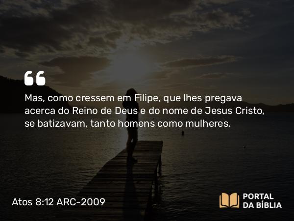 Atos 8:12 ARC-2009 - Mas, como cressem em Filipe, que lhes pregava acerca do Reino de Deus e do nome de Jesus Cristo, se batizavam, tanto homens como mulheres.