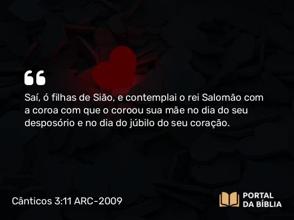 Cânticos 3:11 ARC-2009 - Saí, ó filhas de Sião, e contemplai o rei Salomão com a coroa com que o coroou sua mãe no dia do seu desposório e no dia do júbilo do seu coração.