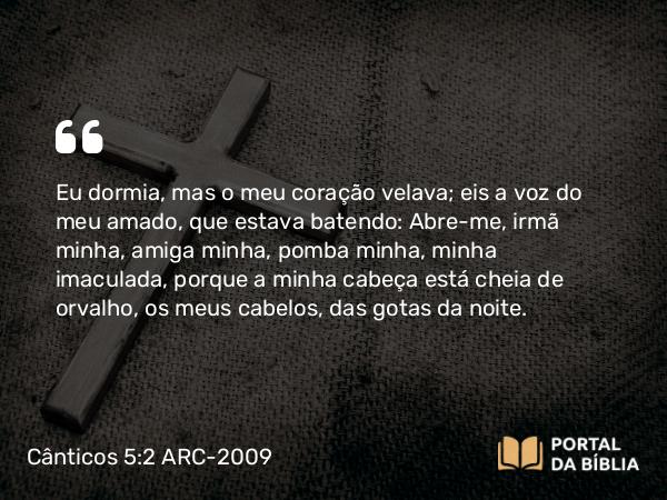 Cânticos 5:2 ARC-2009 - Eu dormia, mas o meu coração velava; eis a voz do meu amado, que estava batendo: Abre-me, irmã minha, amiga minha, pomba minha, minha imaculada, porque a minha cabeça está cheia de orvalho, os meus cabelos, das gotas da noite.