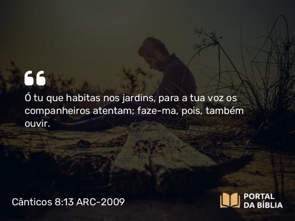 Cânticos 8:13 ARC-2009 - Ó tu que habitas nos jardins, para a tua voz os companheiros atentam; faze-ma, pois, também ouvir.