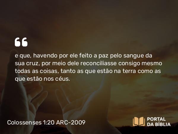 Colossenses 1:20 ARC-2009 - e que, havendo por ele feito a paz pelo sangue da sua cruz, por meio dele reconciliasse consigo mesmo todas as coisas, tanto as que estão na terra como as que estão nos céus.