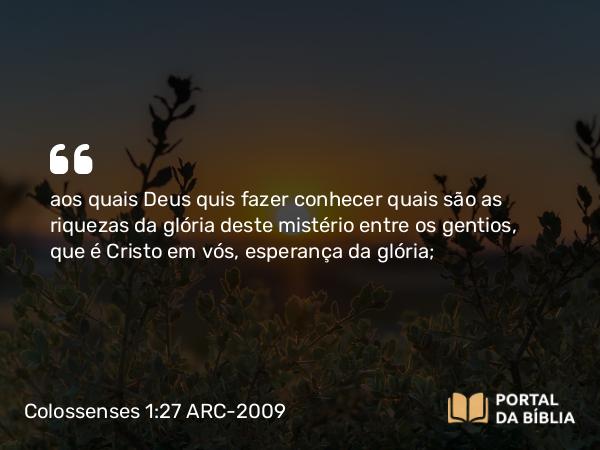 Colossenses 1:27 ARC-2009 - aos quais Deus quis fazer conhecer quais são as riquezas da glória deste mistério entre os gentios, que é Cristo em vós, esperança da glória;