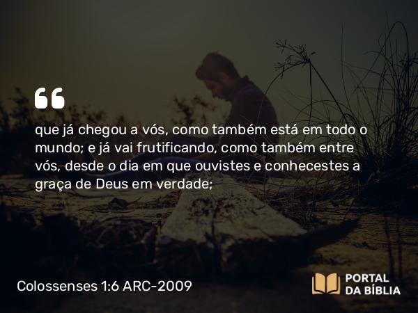 Colossenses 1:6 ARC-2009 - que já chegou a vós, como também está em todo o mundo; e já vai frutificando, como também entre vós, desde o dia em que ouvistes e conhecestes a graça de Deus em verdade;