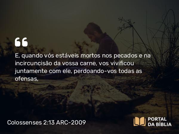 Colossenses 2:13 ARC-2009 - E, quando vós estáveis mortos nos pecados e na incircuncisão da vossa carne, vos vivificou juntamente com ele, perdoando-vos todas as ofensas,