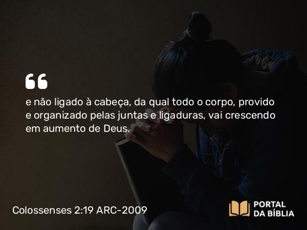 Colossenses 2:19 ARC-2009 - e não ligado à cabeça, da qual todo o corpo, provido e organizado pelas juntas e ligaduras, vai crescendo em aumento de Deus.