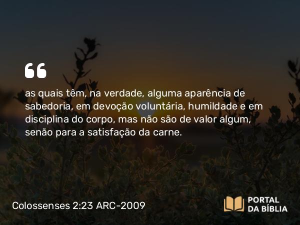 Colossenses 2:23 ARC-2009 - as quais têm, na verdade, alguma aparência de sabedoria, em devoção voluntária, humildade e em disciplina do corpo, mas não são de valor algum, senão para a satisfação da carne.