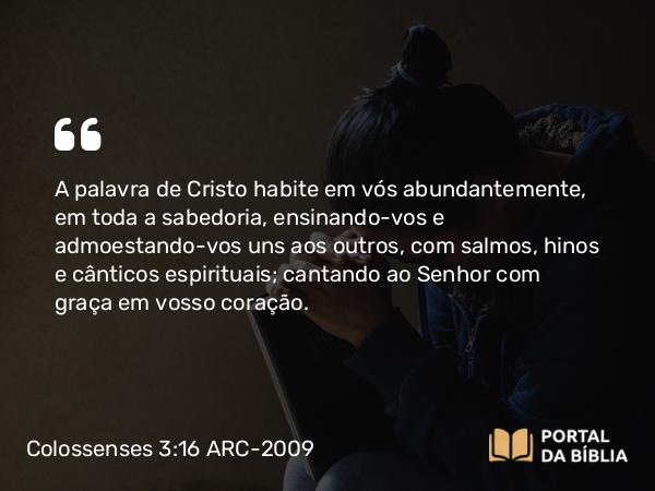 Colossenses 3:16-17 ARC-2009 - A palavra de Cristo habite em vós abundantemente, em toda a sabedoria, ensinando-vos e admoestando-vos uns aos outros, com salmos, hinos e cânticos espirituais; cantando ao Senhor com graça em vosso coração.