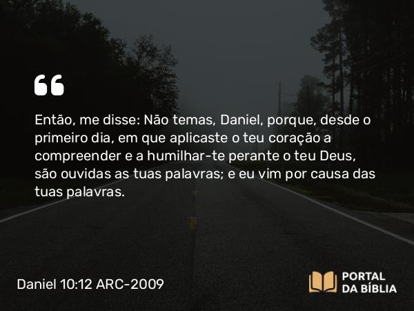 Daniel 10:12 ARC-2009 - Então, me disse: Não temas, Daniel, porque, desde o primeiro dia, em que aplicaste o teu coração a compreender e a humilhar-te perante o teu Deus, são ouvidas as tuas palavras; e eu vim por causa das tuas palavras.