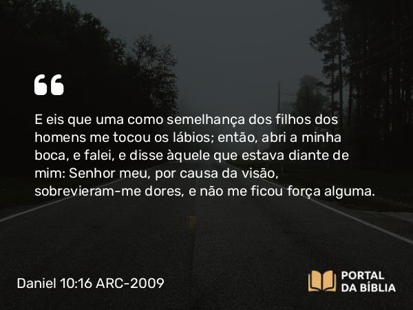 Daniel 10:16 ARC-2009 - E eis que uma como semelhança dos filhos dos homens me tocou os lábios; então, abri a minha boca, e falei, e disse àquele que estava diante de mim: Senhor meu, por causa da visão, sobrevieram-me dores, e não me ficou força alguma.