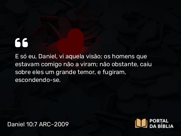 Daniel 10:7 ARC-2009 - E só eu, Daniel, vi aquela visão; os homens que estavam comigo não a viram; não obstante, caiu sobre eles um grande temor, e fugiram, escondendo-se.