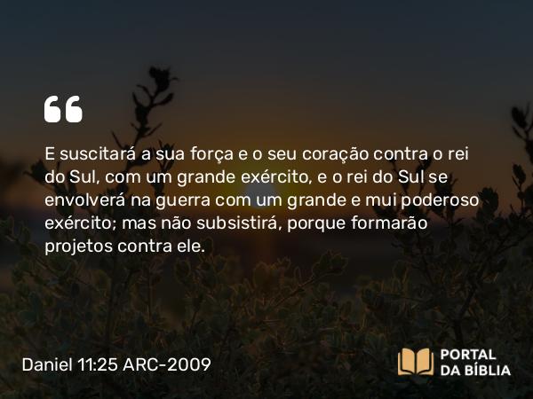 Daniel 11:25 ARC-2009 - E suscitará a sua força e o seu coração contra o rei do Sul, com um grande exército, e o rei do Sul se envolverá na guerra com um grande e mui poderoso exército; mas não subsistirá, porque formarão projetos contra ele.