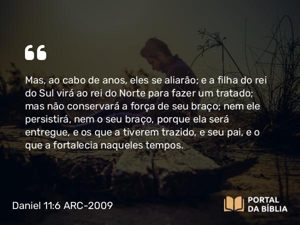 Daniel 11:6 ARC-2009 - Mas, ao cabo de anos, eles se aliarão; e a filha do rei do Sul virá ao rei do Norte para fazer um tratado; mas não conservará a força de seu braço; nem ele persistirá, nem o seu braço, porque ela será entregue, e os que a tiverem trazido, e seu pai, e o que a fortalecia naqueles tempos.