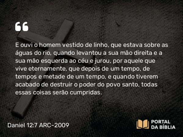 Daniel 12:7 ARC-2009 - E ouvi o homem vestido de linho, que estava sobre as águas do rio, quando levantou a sua mão direita e a sua mão esquerda ao céu e jurou, por aquele que vive eternamente, que depois de um tempo, de tempos e metade de um tempo, e quando tiverem acabado de destruir o poder do povo santo, todas essas coisas serão cumpridas.