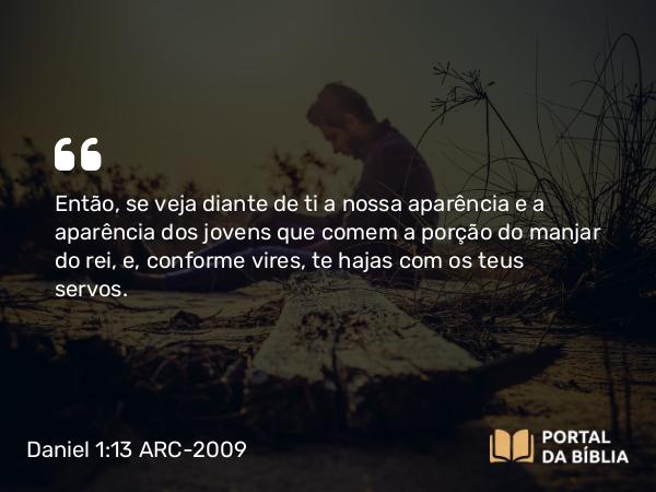 Daniel 1:13 ARC-2009 - Então, se veja diante de ti a nossa aparência e a aparência dos jovens que comem a porção do manjar do rei, e, conforme vires, te hajas com os teus servos.