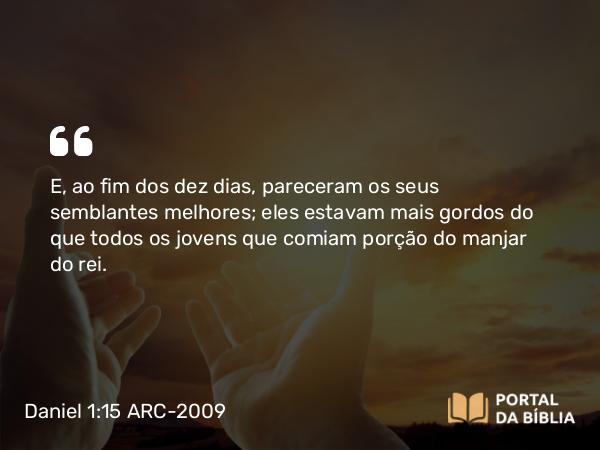 Daniel 1:15 ARC-2009 - E, ao fim dos dez dias, pareceram os seus semblantes melhores; eles estavam mais gordos do que todos os jovens que comiam porção do manjar do rei.