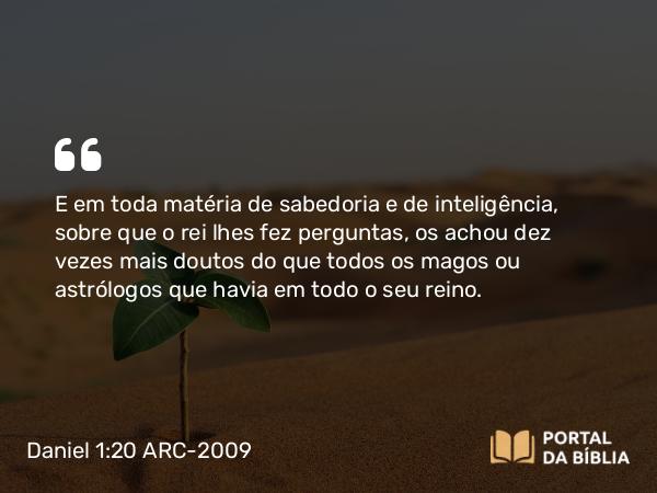 Daniel 1:20 ARC-2009 - E em toda matéria de sabedoria e de inteligência, sobre que o rei lhes fez perguntas, os achou dez vezes mais doutos do que todos os magos ou astrólogos que havia em todo o seu reino.