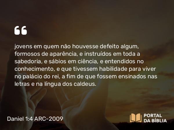 Daniel 1:4 ARC-2009 - jovens em quem não houvesse defeito algum, formosos de aparência, e instruídos em toda a sabedoria, e sábios em ciência, e entendidos no conhecimento, e que tivessem habilidade para viver no palácio do rei, a fim de que fossem ensinados nas letras e na língua dos caldeus.