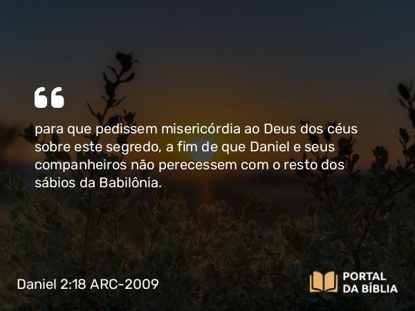 Daniel 2:18 ARC-2009 - para que pedissem misericórdia ao Deus dos céus sobre este segredo, a fim de que Daniel e seus companheiros não perecessem com o resto dos sábios da Babilônia.