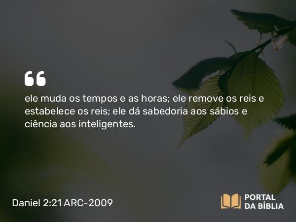 Daniel 2:21 ARC-2009 - ele muda os tempos e as horas; ele remove os reis e estabelece os reis; ele dá sabedoria aos sábios e ciência aos inteligentes.