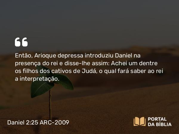 Daniel 2:25 ARC-2009 - Então, Arioque depressa introduziu Daniel na presença do rei e disse-lhe assim: Achei um dentre os filhos dos cativos de Judá, o qual fará saber ao rei a interpretação.