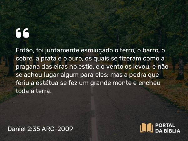 Daniel 2:35 ARC-2009 - Então, foi juntamente esmiuçado o ferro, o barro, o cobre, a prata e o ouro, os quais se fizeram como a pragana das eiras no estio, e o vento os levou, e não se achou lugar algum para eles; mas a pedra que feriu a estátua se fez um grande monte e encheu toda a terra.