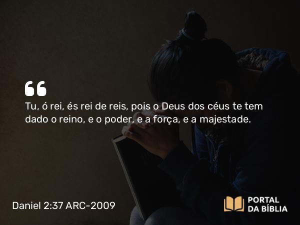 Daniel 2:37-38 ARC-2009 - Tu, ó rei, és rei de reis, pois o Deus dos céus te tem dado o reino, e o poder, e a força, e a majestade.