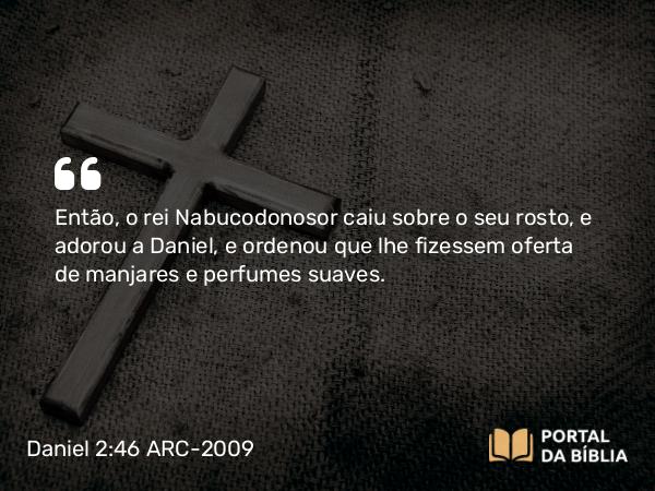 Daniel 2:46 ARC-2009 - Então, o rei Nabucodonosor caiu sobre o seu rosto, e adorou a Daniel, e ordenou que lhe fizessem oferta de manjares e perfumes suaves.