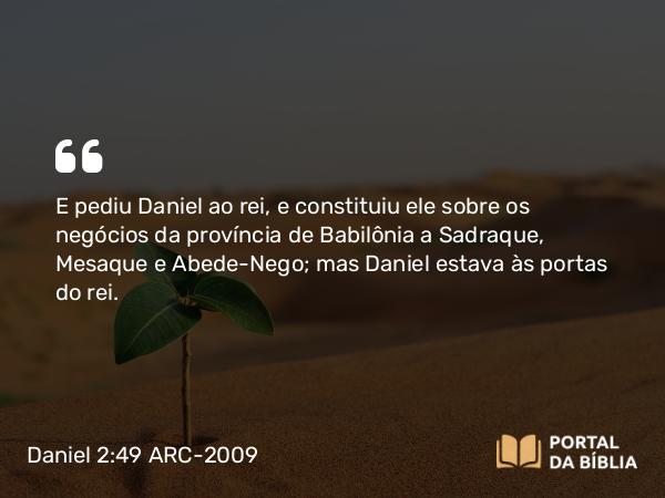 Daniel 2:49 ARC-2009 - E pediu Daniel ao rei, e constituiu ele sobre os negócios da província de Babilônia a Sadraque, Mesaque e Abede-Nego; mas Daniel estava às portas do rei.