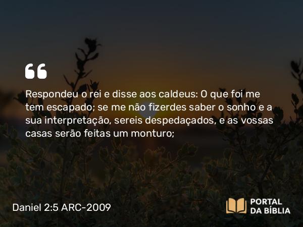 Daniel 2:5 ARC-2009 - Respondeu o rei e disse aos caldeus: O que foi me tem escapado; se me não fizerdes saber o sonho e a sua interpretação, sereis despedaçados, e as vossas casas serão feitas um monturo;