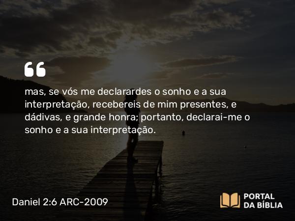 Daniel 2:6 ARC-2009 - mas, se vós me declarardes o sonho e a sua interpretação, recebereis de mim presentes, e dádivas, e grande honra; portanto, declarai-me o sonho e a sua interpretação.