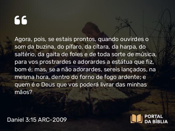 Daniel 3:15 ARC-2009 - Agora, pois, se estais prontos, quando ouvirdes o som da buzina, do pífaro, da cítara, da harpa, do saltério, da gaita de foles e de toda sorte de música, para vos prostrardes e adorardes a estátua que fiz, bom é; mas, se a não adorardes, sereis lançados, na mesma hora, dentro do forno de fogo ardente; e quem é o Deus que vos poderá livrar das minhas mãos?