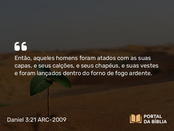 Daniel 3:21 ARC-2009 - Então, aqueles homens foram atados com as suas capas, e seus calções, e seus chapéus, e suas vestes e foram lançados dentro do forno de fogo ardente.