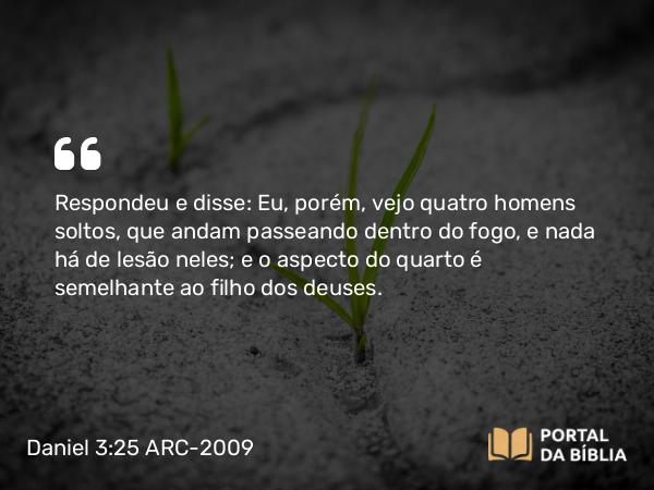 Daniel 3:25 ARC-2009 - Respondeu e disse: Eu, porém, vejo quatro homens soltos, que andam passeando dentro do fogo, e nada há de lesão neles; e o aspecto do quarto é semelhante ao filho dos deuses.