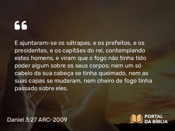 Daniel 3:27 ARC-2009 - E ajuntaram-se os sátrapas, e os prefeitos, e os presidentes, e os capitães do rei, contemplando estes homens, e viram que o fogo não tinha tido poder algum sobre os seus corpos; nem um só cabelo da sua cabeça se tinha queimado, nem as suas capas se mudaram, nem cheiro de fogo tinha passado sobre eles.