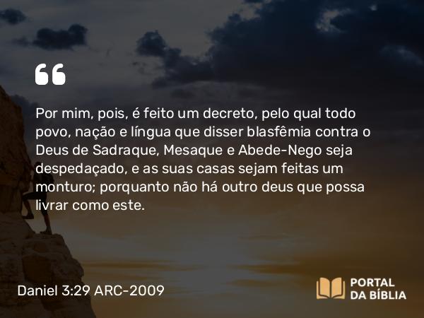 Daniel 3:29 ARC-2009 - Por mim, pois, é feito um decreto, pelo qual todo povo, nação e língua que disser blasfêmia contra o Deus de Sadraque, Mesaque e Abede-Nego seja despedaçado, e as suas casas sejam feitas um monturo; porquanto não há outro deus que possa livrar como este.