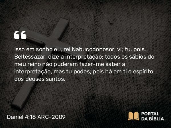 Daniel 4:18 ARC-2009 - Isso em sonho eu, rei Nabucodonosor, vi; tu, pois, Beltessazar, dize a interpretação; todos os sábios do meu reino não puderam fazer-me saber a interpretação, mas tu podes; pois há em ti o espírito dos deuses santos.