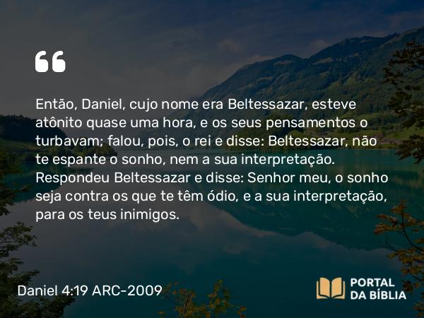 Daniel 4:19 ARC-2009 - Então, Daniel, cujo nome era Beltessazar, esteve atônito quase uma hora, e os seus pensamentos o turbavam; falou, pois, o rei e disse: Beltessazar, não te espante o sonho, nem a sua interpretação. Respondeu Beltessazar e disse: Senhor meu, o sonho seja contra os que te têm ódio, e a sua interpretação, para os teus inimigos.