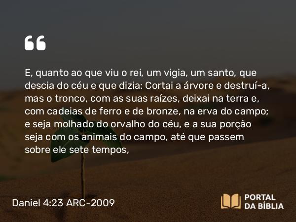 Daniel 4:23 ARC-2009 - E, quanto ao que viu o rei, um vigia, um santo, que descia do céu e que dizia: Cortai a árvore e destruí-a, mas o tronco, com as suas raízes, deixai na terra e, com cadeias de ferro e de bronze, na erva do campo; e seja molhado do orvalho do céu, e a sua porção seja com os animais do campo, até que passem sobre ele sete tempos,