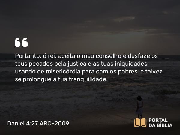 Daniel 4:27 ARC-2009 - Portanto, ó rei, aceita o meu conselho e desfaze os teus pecados pela justiça e as tuas iniquidades, usando de misericórdia para com os pobres, e talvez se prolongue a tua tranquilidade.